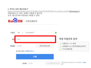 1. 바이두 포털 계정 만들기
https://passport.baidu.com/v2/?reg&u=http%3A%2F%2Fwww.baidu.com%2F&overseas=1
비밀번호는 6~14자, 공백은 사용할 수 없으며,
숫자, 대소문자와 마침표를 사용할 수 있다.
계정 비밀번호 입력
 