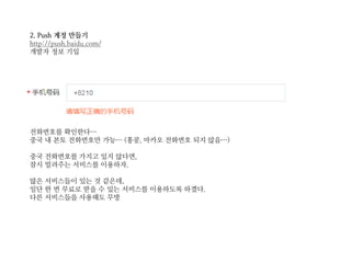 2. Push 계정 만들기
http://push.baidu.com/
개발자 정보 기입
전화번호를 확인한다…
중국 내 본토 전화번호만 가능… (홍콩, 마카오 전화번호 되지 않음…)
중국 전화번호를 가지고 있지 않다면,
잠시 빌려주는 서비스를 이용하자.
많은 서비스들이 있는 것 같은데,
일단 한 번 무료로 받을 수 있는 서비스를 이용하도록 하겠다.
다른 서비스들을 사용해도 무방
 