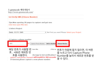 3. getsmscode 계정 만들기
http://www.getsmscode.com/
해당 번호가 사용할 번
호.. +86은 제외한 번
호를 사용한다.
번호가 마음에 들지 않으면, 이 버튼
을 누르고 다시 Capture Phone
Number를 눌러서 새로운 번호를 받
을 수 있다.
 