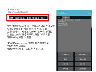 5. Push 테스트
http://push.baidu.com/
아무 작업할 필요 없이 다운로드한 Zip 안에 있는
PushDemo.apk 바로 설치 후 바로 실행
콘솔 웹페이지에 있는 QR코드는 바로 설치할
수 있는 URL이 제공되므로, 해당 QR코드를
이용하여 설치할 수 있음.
- PushDemo.apk는 입력한 패키지명으로
만들어져 있으므로,
개발중인 패키지가 있으면 충돌이 남.
 
