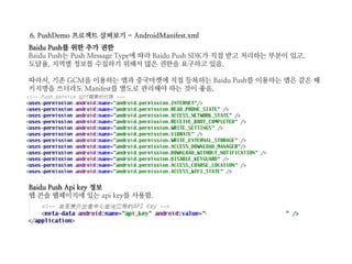 6. PushDemo 프로젝트 살펴보기 - AndroidManifest.xml
Baidu Push를 위한 추가 권한
Baidu Push는 Push Message Type에 따라 Baidu Push SDK가 직접 받고 처리하는 부분이 있고,
도달율, 지역별 정보를 수집하기 위해서 많은 권한을 요구하고 있음.
따라서, 기존 GCM을 이용하는 앱과 중국마켓에 직접 등록하는 Baidu Push를 이용하는 앱은 같은 패
키지명을 쓰더라도 Manifest를 별도로 관리해야 하는 것이 좋음.
Baidu Push Api key 정보
웹 콘솔 웹페이지에 있는 api key를 사용함.
 