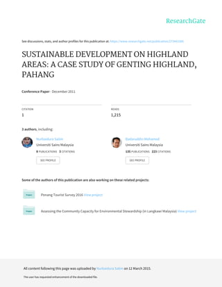 See	discussions,	stats,	and	author	profiles	for	this	publication	at:	https://www.researchgate.net/publication/273441566
SUSTAINABLE	DEVELOPMENT	ON	HIGHLAND
AREAS:	A	CASE	STUDY	OF	GENTING	HIGHLAND,
PAHANG
Conference	Paper	·	December	2011
CITATION
1
READS
1,215
3	authors,	including:
Some	of	the	authors	of	this	publication	are	also	working	on	these	related	projects:
Penang	Tourist	Survey	2016	View	project
Assessing	the	Community	Capacity	for	Environmental	Stewardship	(in	Langkawi	Malaysia)	View	project
Nurbaidura	Salim
Universiti	Sains	Malaysia
8	PUBLICATIONS			3	CITATIONS			
SEE	PROFILE
Badaruddin	Mohamed
Universiti	Sains	Malaysia
135	PUBLICATIONS			223	CITATIONS			
SEE	PROFILE
All	content	following	this	page	was	uploaded	by	Nurbaidura	Salim	on	12	March	2015.
The	user	has	requested	enhancement	of	the	downloaded	file.
 