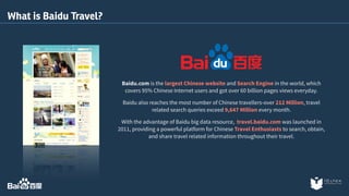 Baidu.com is the largest Chinese website and Search Engine in the world, which 
covers 95% Chinese Internet users and got over 60 billion pages views everyday. 
Baidu also reaches the most number of Chinese travellers-over 212 Million, travel 
related search queries exceed 9,647 Million every month. 
With the advantage of Baidu big data resource, travel.baidu.com was launched in 
2011, providing a powerful platform for Chinese Travel Enthusiasts to search, obtain, 
and share travel related information throughout their travel. 
What is Baidu Travel? 
 