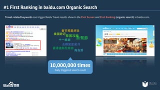 #1 First Ranking in baidu.com Organic Search 
Travel related keywords can trigger Baidu Travel results show in the First Screen and First Ranking (organic search) in baidu.com. 
春节那⾥里好玩 
美国游记 
泰国攻略⾃自驾游⼗十⼀一旅游 
去哪⾥里度蜜⽉月 
⾹香港迪斯尼旅游 
海岛游 
10,000,000 times 
Daily triggered search result 
 