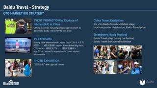 EVENT PROMOTION in 25 place of 
Interest(4A) in China 
Offline activities including encourage travellers to 
download Baidu Travel APP to win prize 
TV EXPOSURE 
During 2014 International Labour Day, CCTV-1《东⽅方 
时空》、《晚间新闻》report Baidu travel big data； 
CCTV NEWS《朝闻天下》、《新闻直播间》； 
May,2014，Hubei TV report Baidu Travel related 
information 
PHOTO EXHIBITION 
“宝岛拾光”- the Light of Taiwan 
China Travel Exhibition 
3m x 3m Baidu Travel exhibition stage, 
brochure/poster distribution, Baidu Travel prize 
Strawberry Music Festival 
Baidu Travel plays during the festival; 
Baidu Travel Brochure distribution 
Baidu Travel - Strategy 
OTO MARKETING STRATEGY 
 