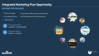 Integrated Marketing Plan Opportunity 
INTERACTIVE PACKAGE 
Theme Package 
Sec-killing Activity 
Q&A Activity 
Destination Official Experience Pavilion 
APP Development and Maintenance 
Price Range(CPT): 
1,200,000 – 2,400,000 RMB 
Estimated Reach: 
8 Million - 16 Million 
 