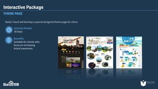 Interactive Package 
THEME PAGE 
Baidu Travel will develop a special designed theme page for client. 
Activity Period: 
30 Days 
Benefits: 
Suitable for clients who 
focus on increasing 
brand awareness 
 