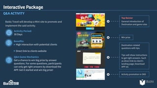 Interactive Package 
Q&A ACTIVITY 
Baidu Travel will develop a Mini-site to promote and 
implement the said activity. 
Activity Period: 
30 Days 
Benefits: 
High interaction with potential clients 
Direct link to clients website 
Q&A Game Mechanics 
Get a chance to win big prize by answer 
questions. For some questions, participants 
can only get right answers by download the 
APP. Get it started and win big prize! 
Top Banner 
General introduction of 
Destination and game rules 
Win prize 
Destination related 
questions with tips. 
Tips will show instructions 
to get right answers. Such 
as direct link to client’s 
landing page; Download 
APP etc 
Activity promotion in SNS 
 