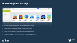 APP Development Package 
To design, develop and maintain official APP by Baidu IT talents 
Under common theme “Let’s go XXX” - United & high quality 
Launch in iTunes and 20+ China mainstream Android App Market 
Allocate Baidu quality channel resources for publicity and promotion 
 