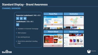 Supersize Leaderboard ( 980 x 90 ) 
J1 S1 H1 
Leaderboard ( 720 x 90 ) 
G1 
Available in 4 channels’ homepage 
ONLY ad place 
Eye-catching format 
Direct link to advertiser's landing 
page 
Travel Plan Destination 
Picture Album Travel Guide 
Standard Display - Brand Awareness 
CHANNEL BANNERS 
 