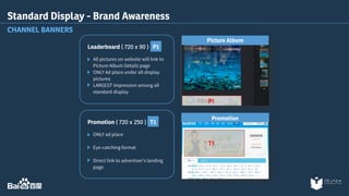 Standard Display - Brand Awareness 
CHANNEL BANNERS 
Leaderboard ( 720 x 90 ) P1 
All pictures on website will link to 
Picture Album Details page 
ONLY Ad place under all display 
pictures 
LARGEST impression among all 
standard display 
Picture Album 
Promotion 
Promotion ( 720 x 250 ) T1 
ONLY ad place 
Eye-catching format 
Direct link to advertiser's landing 
page 
 