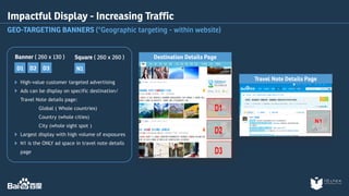 Impactful Display - Increasing Traffic 
GEO-TARGETING BANNERS (*Geographic targeting - within website) 
Square ( 260 x 260 ) 
Banner ( 260 x 130 ) 
D2 D3 
D1 N1 
High-value customer targeted advertising 
Ads can be display on specific destination/ 
Travel Note details page: 
Global ( Whole countries) 
Country (whole cities) 
City (whole sight spot ) 
Largest display with high volume of exposures 
N1 is the ONLY ad space in travel note details 
page 
Destination Details Page 
Travel Note Details Page 
 