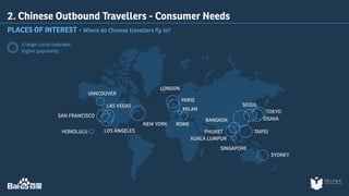 2. Chinese Outbound Travellers - Consumer Needs 
PLACES OF INTEREST - Where do Chinese travellers fly to? 
A larger circle indicates 
higher popularity. 
TOKYO 
OSAKA 
SYDNEY 
BANGKOK 
PHUKET 
KUALA LUMPUR 
SEOUL 
SINGAPORE 
TAIPEI 
HONOLULU 
NEW YORK 
VANCOUVER 
LAS VEGAS 
SAN FRANCISCO 
LOS ANGELES 
LONDON 
PARIS 
MILAN 
ROME 
 