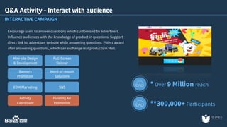 Q&A Activity - Interact with audience 
INTERACTIVE CAMPAIGN 
Encourage users to answer questions which customised by advertisers. 
Influence audiences with the knowledge of product in questions. Support 
direct link to advertiser website while answering questions. Points award 
after answering questions, which can exchange real products in Mall. 
* Over 9 Million reach 
**300,000+ Participants 
Full-Screen 
Skinner 
Word-of-mouth 
Solutions 
SNS 
Floating Ad 
Promotion 
Mini-site Design 
& Development 
Banners 
Promotion 
EDM Marketing 
Activity 
Coordinate 
 