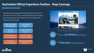 Destination Official Experience Pavilion - Deep Coverage 
BRANDING PACKAGE 
Develop special designed destination page in Baidu travel 
and Hao123 Travel. From a travel expert/editor point of view, 
share the experience of the most Hot topic to implant the 
destination information. 
* Over 16 Million Exposure 
**900,000 Unique Visitor 
Full-Screen 
Skinner 
Word-of-mouth 
Solutions 
Hot Travel Note 
Recommendation 
Destination Channel 
Advertorial 
Mini-site Design 
& Development 
Banners 
Promotion 
Hot Destination 
Recommendation 
Hot Picture 
Recommendation 
 