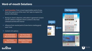 Word-of-mouth Solutions 
Soft Promotion: From a travel expert/editor point of view, 
share the experience of the most ‘Hot’ topic to implant the 
brand’s information 
Basing on client’s objective, with editor’s agreement content 
can be crafted to integrate client’s content in the most 
unbiased and discreet manner 
Influence from neutral point of view hence creating great 
users’ trust 
Content-rich options 
Hot Travel Note 
Recommendation 
Destination Channel 
Advertorial 
Hot Destination 
Recommendation 
Hot Picture 
Recommendation 
Top Suggestion 
Article 
 