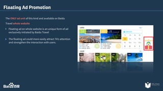 Floating Ad Promotion 
The ONLY ad unit of this kind and available on Baidu 
Travel whole website 
Floating ad on whole website is an unique form of ad 
exclusively initiated by Baidu Travel 
The floating ad could more easily attract TA’s attention 
and strengthen the interaction with users. 
 