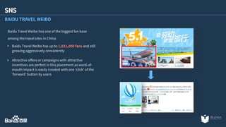 SNS 
BAIDU TRAVEL WEIBO 
Baidu Travel Weibo has one of the biggest fan base 
among the travel sites in China 
Baidu Travel Weibo has up to 1,021,000 fans and still 
growing aggressively consistently 
Attractive offers or campaigns with attractive 
incentives are perfect in this placement as word-of-mouth 
impact is easily created with one ‘click’ of the 
‘forward’ button by users 
 