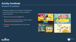 Activity Coordinate 
INTERACTIVE CAMPAIGN 
Interactive campaigns can be created in marketing plan 
to create the most viral, word of mouth campaign to 
support advertisers. 
React to user’s action for engagement 
Warm-up and promotion under the support of high 
quality resources provided by Baidu 
Sharing is a natural experience for users in these 
channels 
 