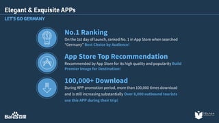 Elegant & Exquisite APPs 
LET’S GO GERMANY 
No.1 Ranking 
On the 1st day of launch, ranked No. 1 in App Store when searched 
“Germany” Best Choice by Audience! 
App Store Top Recommendation 
Recommended by App Store for its high quality and popularity Build 
Premier Image for Destination! 
100,000+ Download 
During APP promotion period, more than 100,000 times download 
and is still increasing substantially Over 8,000 outbound tourists 
use this APP during their trip! 
 