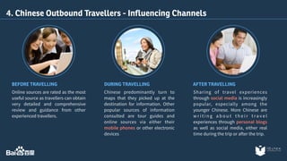 4. Chinese Outbound Travellers - Influencing Channels 
BEFORE TRAVELLING DURING TRAVELLING AFTER TRAVELLING 
Sharing of travel experiences 
through social media is increasingly 
popular, especially among the 
younger Chinese. More Chinese are 
wr i t i n g a b o u t t h e i r t r a v e l 
experiences through personal blogs 
as well as social media, either real 
time during the trip or after the trip. 
Online sources are rated as the most 
useful source as travellers can obtain 
very detailed and comprehensive 
review and guidance from other 
experienced travellers. 
Chinese predominantly turn to 
maps that they picked up at the 
destination for information. Other 
popular sources of information 
consulted are tour guides and 
online sources via either their 
mobile phones or other electronic 
devices 
 