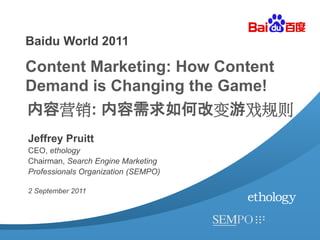 Baidu World 2011

Content Marketing: How Content
Demand is Changing the Game!
内容营销: 内容需求如何改变游戏规则
Jeffrey Pruitt
CEO, ethology
Chairman, Search Engine Marketing
Professionals Organization (SEMPO)

2 September 2011
 
