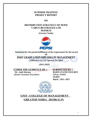 SUMMER TRAINING
                        PROJECT REPORT

                                    ON
           DISTRIBUTION STRATEGY OF PEPSI
                VARUN BEVERAGES LTD
                      PEPSICO
                             (Greater Noida)




 Submitted for the partial fulfillment of the requirement for the award
                                   Of
   POST GRADUATION DIPLOMA IN MANAGEMENT
                 [Affiliated to A.I.C.T.E Approved, New Delhi]
                             (2011-2013)

UNDER THE GUIDENCE OF :-                        SUBMITTED BY :-
 Mr. Amit Sharma                                BAIDYANATH CHAUBEY
(Senior Customer Executive)                     I D no. 111012
                                                PGDM
                                                Batch : 2011- 2013




       GNIT –COLLEGE OF MANAGEMENT
         GREATER NOIDA –201306 (U.P)



                                                                      1
 