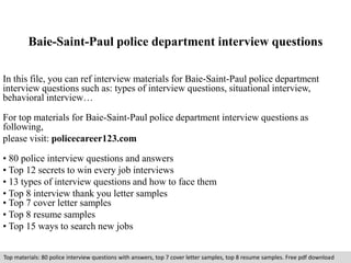 Baie-Saint-Paul police department interview questions 
In this file, you can ref interview materials for Baie-Saint-Paul police department 
interview questions such as: types of interview questions, situational interview, 
behavioral interview… 
For top materials for Baie-Saint-Paul police department interview questions as 
following, 
please visit: policecareer123.com 
• 80 police interview questions and answers 
• Top 12 secrets to win every job interviews 
• 13 types of interview questions and how to face them 
• Top 8 interview thank you letter samples 
• Top 7 cover letter samples 
• Top 8 resume samples 
• Top 15 ways to search new jobs 
Top materials: 80 police interview questions with answers, top 7 cover letter samples, top 8 resume samples. Free pdf download 
 