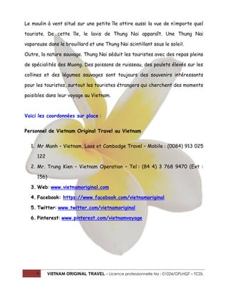 Le moulin à vent situé sur une petite île attire aussi la vue de n’importe quel
touriste. De cette île, le lavis de Thung Nai apparaît. Une Thung Nai
vaporeuse dans le brouillard et une Thung Nai scintillant sous le soleil.
Outre, la nature sauvage. Thung Nai séduit les touristes avec des repas pleins
de spécialités des Muong. Des poissons de ruisseau, des poulets élevés sur les
collines et des légumes sauvages sont toujours des souvenirs intéressants
pour les touristes, surtout les touristes étrangers qui cherchent des moments
paisibles dans leur voyage au Vietnam.

Voici les coordonnées sur place :
Personnel de Vietnam Original Travel au Vietnam
1. Mr Manh – Vietnam, Laos et Cambodge Travel – Mobile : (0084) 913 025
122
2. Mr. Trung Kien – Vietnam Operation – Tel : (84 4) 3 768 9470 (Ext :
156)
3. Web: www.vietnamoriginal.com
4. Facebook: https://www.facebook.com/vietnamoriginal
5. Twitter: www.twitter.com/vietnamoriginal
6. Pinterest: www.pinterest.com/vietnamvoyage

4

VIETNAM ORIGINAL TRAVEL – Licence professionnelle No : 01024/GPLHQT – TCDL

 