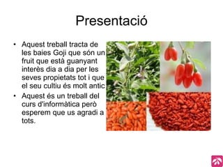 Presentació Aquest treball tracta de les baies Goji que són un fruit que està guanyant interès dia a dia per les seves propietats tot i que el seu cultiu és molt antic Aquest és un treball del curs d'informàtica però esperem que us agradi a tots.  