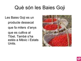 Què són les Baies Goji  Les Baies Goji es un   producte dessecat   que fa milers   d’anys   que es cultiva al   Tibet. També s’ha estès a Mèxic i Estats Units. 