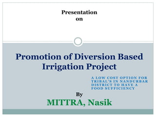 Presentation
on
Promotion of Diversion Based
Irrigation Project
By
MITTRA, Nasik
A L O W C O S T O P T I O N F O R
T R I B A L ' S I N N A N D U R B A R
D I S T R I C T T O H A V E A
F O O D S U F F I C I E N C Y
 