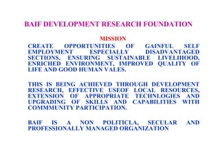 BAIF DEVELOPMENT RESEARCH FOUNDATION   MISSION  CREATE OPPORTUNITIES OF GAINFUL SELF EMPLOYMENT ESPECIALLY DISADVANTAGED SECTIONS, ENSURING SUSTAINABLE LIVELIHOOD, ENRICHED ENVIRONMENT, IMPROVED QUALITY OF LIFE AND GOOD HUMAN VALES.  THIS IS BEING ACHIEVED THROUGH DEVELOPMENT RESEARCH, EFFECTIVE USEOF LOCAL RESOURCES, EXTENSION OF APPROPRIATE TECHNLOGIES AND UPGRADING OF SKILLS AND CAPABILITIES WITH COMMMUNITY PARTICIPATION.  BAIF IS A NON POLITICLA, SECULAR AND PROFESSIONALLY MANAGED ORGANIZATION  