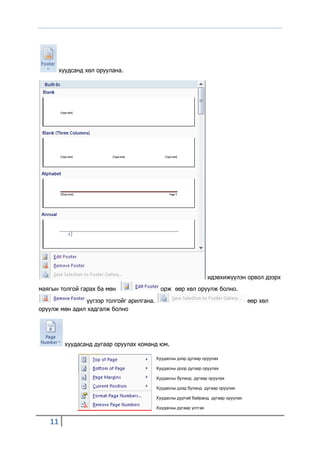 хуудсанд хөл оруулана.




                                                                   идэвхижүүлэн орвол дээрх
маягын толгой гарах ба мөн                  орж өөр хөл оруулж болно.

               үүгээр толгойг арилгана.                                            өөр хөл
оруулж мөн адил хадгалж болно




          хуудасанд дугаар оруулах команд юм.

                                          Хуудасны дээр дугаар оруулах

                                          Хуудасны доор дугаар оруулах

                                          Хуудасны буланд дугаар оруулах

                                          Хуудасны дээд буланд дугаар оруулах

                                          Хуудасны дуртай байранд дугаар оруулах

                                          Хуудасны дугаар устгах


   11
 