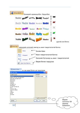 бичвэрийг идэвхжүүлбэл. Харуулбал:




                                                       дуртай үгээ бичнэ.


     мөрүүдийн эхлэлийг хамтад нь ижил тэмдэглэгээтэй болгох.

                           Энгийн байх

                           Ижил тэмдэглэгээтэй болгох

                           Эхлэлийг бүтэнээр нь ижил тэмдэглэгээтэй

                           Өөрөө бичиж тааруулах




         он сар өдөр болон цаг оруулахад




                                                                Өөрийн
                                                                сонгосныг ОК
                                                                дарахад
13                                                              идэвхжинэ.
 