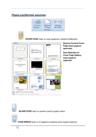 Pages-хуудастай ажиллах




              COVER PAGE гэдэг нь нүүр хуудасны тохиргоо байрлана.

                                                   Remove Current Cover
                                                   Page-нүүр хуудсыг
                                                   арилгана.

                                                   Save Selection to
                                                   Cover Page Gallery-
                                                   нүүр хуудсыг
                                                   хадгалах




       BLANK PAGE гэдэг нь цагаан (шинэ) хуудас нээнэ.




       PAGE BREAK гэдэг нь 2 хуудасны хооронд шинэ хуудас оруулна.

   3
 