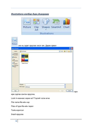 Illustrations-хялбар дүрс,диаграмм




         энэ нь зураг оруулах хэсэг юм. Даран орвол




                                                      гарч
ирж зургаа сонгон оруулна.

Look in-хаанаас харах вэ? Гэдгийг хэлж өгнө

File name-file-ийн нэр

Files of type-file-ийн төрөл

Tools-хэрэгсэл

Insert-оруулах


     6
 