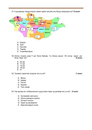 51. 4 дугаараар тэмдэглэгдсэн аймаг эдийн засгийн аль бүсэд хамрагдах вэ? /2 оноо/

1

3

5

4

2
A.
B.
C.
D.
E.

Баруун
Зүүн
Хангайн
Төвийн
Улаанбаатарын

52. Анхны голдож дээр 11 цаг болж байхад 7-р бүсэд орших УБ хотод хэдэн цаг
болж байх вэ?
/2 оноо/
A.
B.
C.
D.
E.

20 цаг
17 цаг
19 цаг
18 цаг
21

53. Тунамал гаралтай чулуулаг аль нь вэ?
A.
B.
C.
D.
E.

/1 оноо/

Жонш
Шавар
Гантиг
Боржин
Талс занар

54. Гар аргаар алт олборлосноос шууд илрэх сөрөг үр дагавар аль нь вэ? . /2 оноо/
A.
B.
C.
D.
E.

Хүлэмжийн хий ихсэх
Озоны давхарга цоорох
Хотжилт ихсэнэ
Сөрөг үр дагаваргүй
Хөрсний эвдрэл үүсэх

 