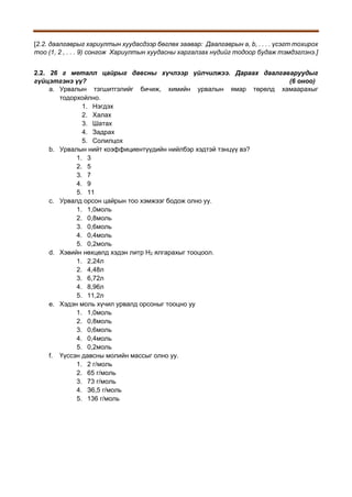 [2.2. даалгаврыг хариултын хуудасдээр бөглөх заавар: Даалгаврын a, b, . . . . үсэгт тохирох
тоо (1, 2 , . . . 9) сонгож Хариултын хуудасны харгалзах нүдийг тодоор будаж тэмдэглэнэ.]
2.2. 26 г металл цайрыг давсны хүчлээр үйлчилжээ. Дараах даалгаваруудыг
гүйцэтгэнэ үү?
(6 оноо)
a. Урвалын тэгшитгэлийг бичиж, химийн урвалын ямар төрөлд хамаарахыг
тодорхойлно.
1. Нэгдэх
2. Халах
3. Шатах
4. Задрах
5. Солилцох
b. Урвалын нийт коэффициентүүдийн нийлбэр хэдтэй тэнцүү вэ?
1. 3
2. 5
3. 7
4. 9
5. 11
c. Урвалд орсон цайрын тоо хэмжээг бодож олно уу.
1. 1,0моль
2. 0,8моль
3. 0,6моль
4. 0,4моль
5. 0,2моль
d. Хэвийн нөхцөлд хэдэн литр Н2 ялгарахыг тооцоол.
1. 2,24л
2. 4,48л
3. 6,72л
4. 8,96л
5. 11,2л
e. Хэдэн моль хүчил урвалд орсоныг тооцно уу
1. 1,0моль
2. 0,8моль
3. 0,6моль
4. 0,4моль
5. 0,2моль
f. Үүссэн давсны молийн массыг олно уу.
1. 2 г/моль
2. 65 г/моль
3. 73 г/моль
4. З6,5 г/моль
5. 136 г/моль

 