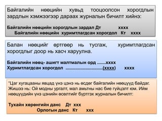 Байгалийн нөөцийн хувьд тооцоолсон хорогдлын
зардлын хэмжээгээр дараах журналын бичилт хийнэ:
Байгалийн нөөцийн хорогдлын зардал Дт хххх
Байгалийн нөөцийн хуримтлагдсан хорогдол Кт хххх
Балан нөөцийг өртгөөр нь тусгаж, хуримтлагдсан
хорогдлыг доор нь хасч харуулна.
Байгалийн нөөц- ашигт малтмалын орд .......хххх
Хуримтлагдсан хорогдол ..............................(хххх) хххх
“Цаг хугацааны явцад үнэ цэнэ нь өсдөг байгалийн нөөцүүд байдаг.
Жишээ нь: Ой модны ургалт, мал амьтны нас бие гүйцэлт юм. Ийм
нөөцүүдийн үнэ цэнийн өсөлтийг бүртгэх журналын бичилт:
Тухайн хөрөнгийн данс Дт ххх
Орлогын данс Кт ххх
 