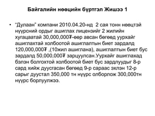 Байгалийн нөөцийн бүртгэл Жишээ 1
• “Дулаан” компани 2010.04.20-нд 2 сая тонн нөөцтэй
нүүрсний ордыг ашиглах лицензийг 2 жилийн
хугацаатай 30,000,000₮-өөр авсан бөгөөд уурхайг
ашиглахтай холбоотой ашиглалтын биет зардалд
120,000,000₮ ,(10жил ашиглана), ашиглалтын биет бус
зардалд 50,000,000₮ зарцуулсан.Уурхайг ашиглахад
бэлэн болгохтой холбоотой биет бус зардлуудыг 8-р
сард хийж дуусгасан бөгөөд 9-р сараас эхлэн 12-р
сарыг дуустал 350,000 тн нүүрс олборлож 300,000тн
нүүрс борлуулжээ.
 
