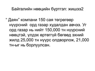 Байгалийн нөөцийн бүртгэл: жишээ2
“ Даян” компани 150 сая төгрөгөөр
нүүрсний орд газар худалдан авчээ. Уг
орд газар нь нийт 150,000 тн нүүрсний
нөөцтэй, үлдэх өртөггүй бөгөөд эхний
жилд 25,000 тн нүүрс олдворлож, 21,000
тн-ыг нь борлуулсан.
 