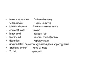 • Natural resources Байгалийн нөөц
• Oil reserves Тосны нөөцүүд
• Mineral deposits Ашигт малтмалын орд
• charcoal, coal нүүрс
• black gold газрын тос
• to mine oil газрын тос олборлох
• depletion хорогдуулалт
• accumulated depletion хуримтлагдсан хорогдуулалт
• Standing timder хөрс ой мод
• To dril өрөмдөхl
 
