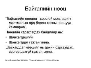 Байгалийн нөөц
“Байгалийн нөөцөд хөрс ой мод, ашигт
малтмалын орд болон тосны нөөцүүд
хамаарна”.
Нөөцийн хэрэглэгдэх байдлаар нь:
• Шавхагдашгүй
• Шавхагддаг гэж ангилна.
Шавхагддаг нөөцийг нь дахин сэргээгдэх,
сэргээгдэхгүй гэж ангилна.
kermitD.Larson, Paul B.W.Miller “Financial accounting” 1992он,470-р тал
 