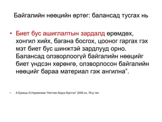Байгалийн нөөцийн өртөг: балансад тусгах нь
• Биет бус ашиглалтын зардалд өрөмдөх,
хонгил хийх, багана босгох, цооног гаргах гэх
мэт биет бус шинжтэй зардлууд орно.
Балансад олзворлоогүй байгалийн нөөцийг
биет үндсэн хөрөнгө, олзворлосон байгалийн
нөөцийг бараа материал гэж ангилна”.
• А.Еркешь О.Нүржигмаа “Нягтлан бодох бүртгэл” 2009 он, 78-р тал
 