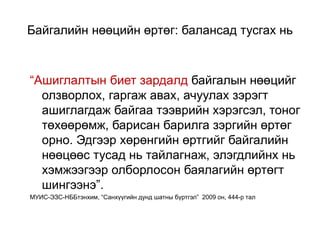 Байгалийн нөөцийн өртөг: балансад тусгах нь
“Ашиглалтын биет зардалд байгалын нөөцийг
олзворлох, гаргаж авах, ачуулах зэрэгт
ашиглагдаж байгаа тээврийн хэрэгсэл, тоног
төхөөрөмж, барисан барилга зэргийн өртөг
орно. Эдгээр хөрөнгийн өртгийг байгалийн
нөөцөөс тусад нь тайлагнаж, элэгдлийнх нь
хэмжээгээр олборлосон баялагийн өртөгт
шингээнэ”.
МУИС-ЭЗС-НББтэнхим, “Санхүүгийн дунд шатны бүртгэл” 2009 он, 444-р тал
 