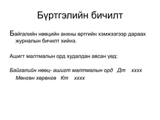 Бүртгэлийн бичилт
Байгалийн нөөцийн анхны өртгийн хэмжээгээр дараах
журналын бичилт хийнэ.
Ашигт малтмалын орд худалдан авсан үед:
Байгалийн нөөц- ашигт малтмалын орд Дт хххх
Мөнгөн хөрөнгө Кт хххх
 