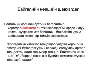 Байгалийн нөөцийн шавхагдал
Байгалийн нөөцийн өртгийн багасалтыг
хорогдол(шавхагдал) гэж нэрлэдэг.Ой, эрдэс чулуу,
нефть, нүүрс гэх мэт байгалийн баялагийн хувьд
шавхагдал гэсэн нэр томьёо хэрэглэдэг.
“Хорогдолын хэмжээг тооцохдоо үндсэн хөрөнгийн
элэгдлийг бүтээгдэхүүний нэгжид ноогдуулах аргаар
тооцдогтой адил зарчмаар тооцно. Байгалийн нөөц
нь тн, м3 , баррел гэсэн янз бүрийн хэмжигдэхүүнээр
тодорхойлогддог”
 