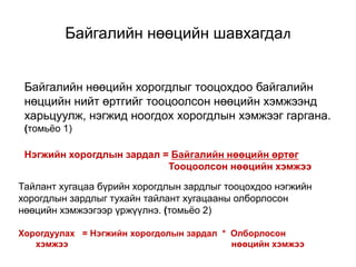 Байгалийн нөөцийн хорогдлыг тооцохдоо байгалийн
нөццийн нийт өртгийг тооцоолсон нөөцийн хэмжээнд
харьцуулж, нэгжид ноогдох хорогдлын хэмжээг гаргана.
(томьёо 1)
Нэгжийн хорогдлын зардал = Байгалийн нөөцийн өртөг
Тооцоолсон нөөцийн хэмжээ
Тайлант хугацаа бүрийн хорогдлын зардлыг тооцохдоо нэгжийн
хорогдлын зардлыг тухайн тайлант хугацааны олборлосон
нөөцийн хэмжээгээр үржүүлнэ. (томьёо 2)
Хорогдуулах = Нэгжийн хорогдолын зардал * Олборлосон
хэмжээ нөөцийн хэмжээ
Байгалийн нөөцийн шавхагдал
 
