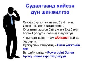 Хичээл сургалтын явцад 2 зүйл маш
ихээр анхаарал татаж байна.
Сургалтыг зохион байгуулагч 2 субъект
болох Сургууль, багшид 2 идэвхгүй
/ашиглалт хангалтгүй/ объект байна.
Эдгээр нь :
Сургуулийн хэмжээнд – Багш хөгжлийн
төв
Багшийн хувьд – Powerpoint болон
бусад цахим хэрэглэгдэхүүн
 